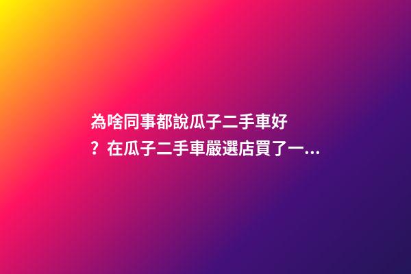 為啥同事都說瓜子二手車好？在瓜子二手車嚴選店買了一次車明白了